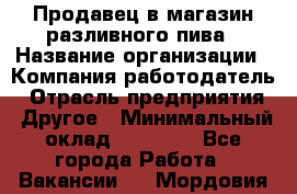 Продавец в магазин разливного пива › Название организации ­ Компания-работодатель › Отрасль предприятия ­ Другое › Минимальный оклад ­ 15 000 - Все города Работа » Вакансии   . Мордовия респ.